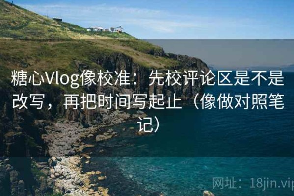 糖心Vlog像校准：先校评论区是不是改写，再把时间写起止（像做对照笔记）