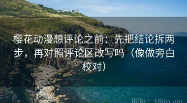 樱花动漫想评论之前：先把结论拆两步，再对照评论区改写吗（像做旁白校对）
