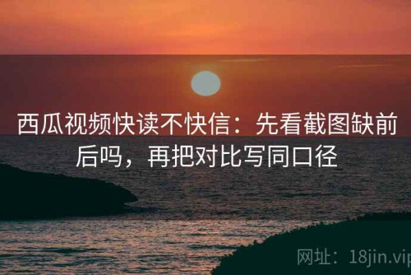 西瓜视频快读不快信：先看截图缺前后吗，再把对比写同口径
