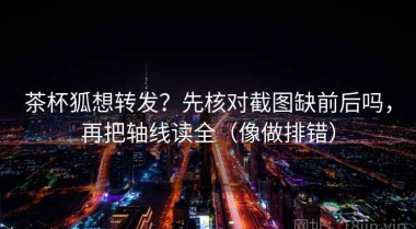 茶杯狐想转发？先核对截图缺前后吗，再把轴线读全（像做排错）