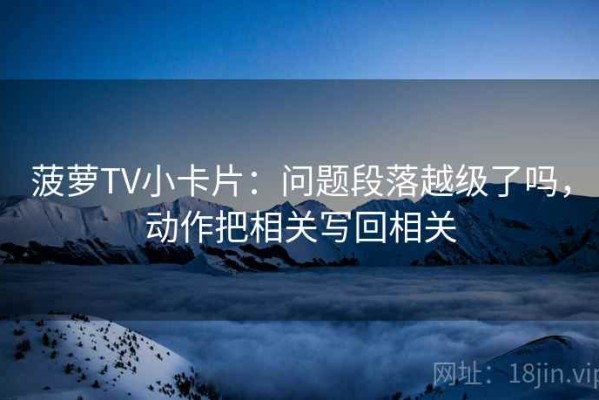 菠萝TV小卡片：问题段落越级了吗，动作把相关写回相关