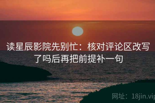 读星辰影院先别忙：核对评论区改写了吗后再把前提补一句