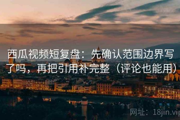 西瓜视频短复盘：先确认范围边界写了吗，再把引用补完整（评论也能用）