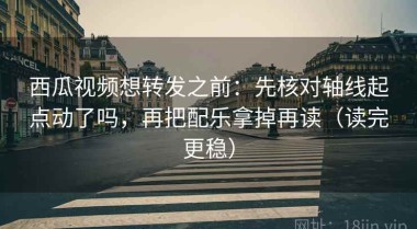 西瓜视频想转发之前：先核对轴线起点动了吗，再把配乐拿掉再读（读完更稳）