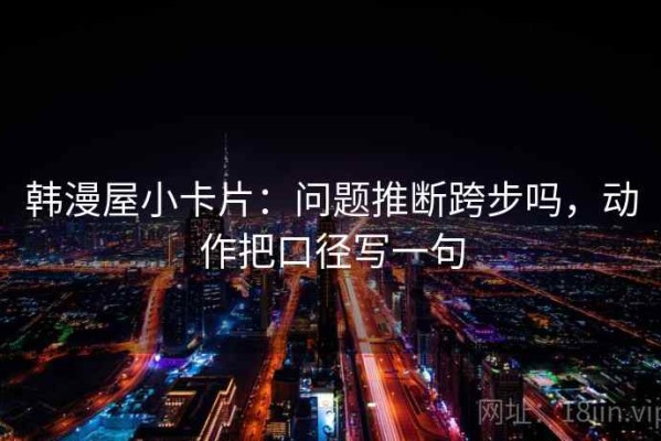 韩漫屋小卡片：问题推断跨步吗，动作把口径写一句