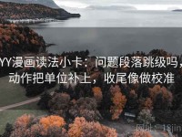 YY漫画读法小卡：问题段落跳级吗，动作把单位补上，收尾像做校准