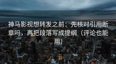 神马影视想转发之前：先核对引用断章吗，再把段落写成提纲（评论也能用）