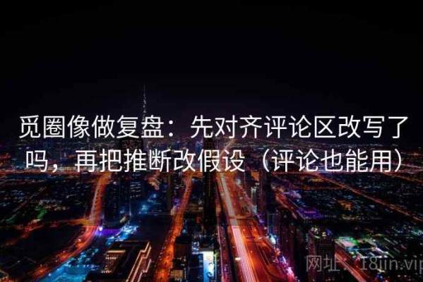 觅圈像做复盘：先对齐评论区改写了吗，再把推断改假设（评论也能用）