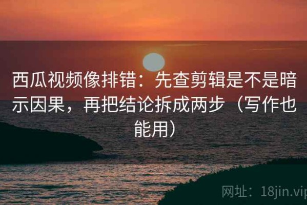 西瓜视频像排错：先查剪辑是不是暗示因果，再把结论拆成两步（写作也能用）