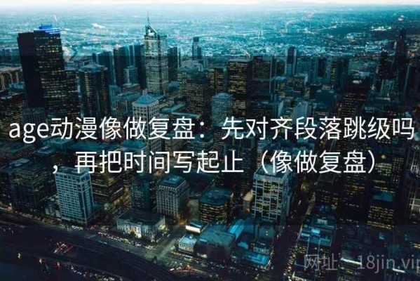 age动漫像做复盘：先对齐段落跳级吗，再把时间写起止（像做复盘）