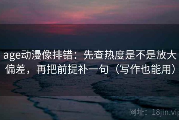 age动漫像排错：先查热度是不是放大偏差，再把前提补一句（写作也能用）
