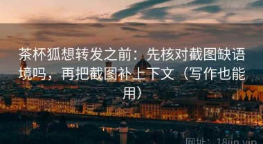 茶杯狐想转发之前：先核对截图缺语境吗，再把截图补上下文（写作也能用）