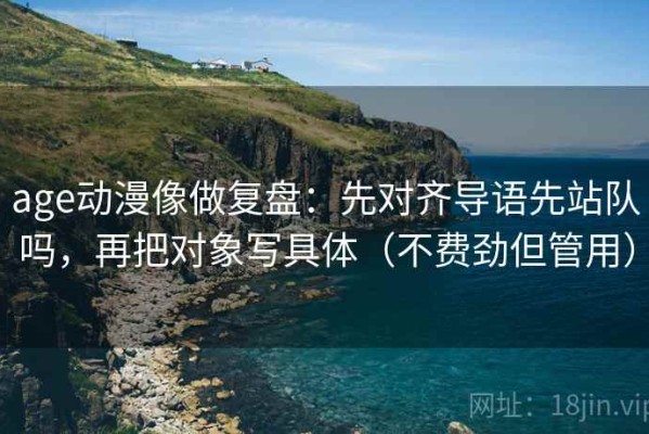 age动漫像做复盘：先对齐导语先站队吗，再把对象写具体（不费劲但管用）