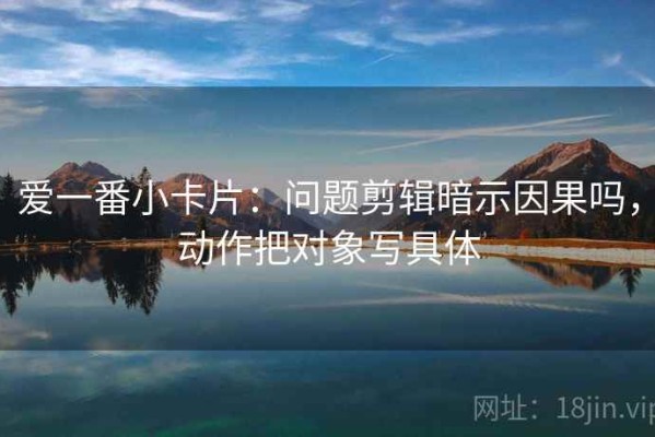 爱一番小卡片：问题剪辑暗示因果吗，动作把对象写具体