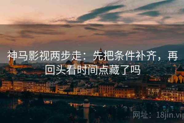 神马影视两步走：先把条件补齐，再回头看时间点藏了吗