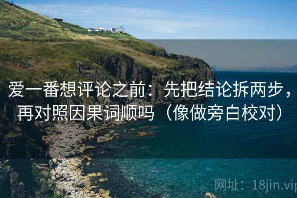 爱一番想评论之前：先把结论拆两步，再对照因果词顺吗（像做旁白校对）