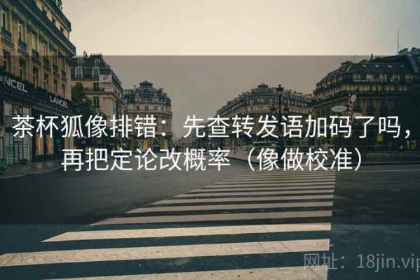 茶杯狐像排错：先查转发语加码了吗，再把定论改概率（像做校准）