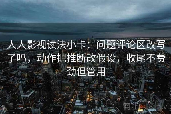 人人影视读法小卡：问题评论区改写了吗，动作把推断改假设，收尾不费劲但管用