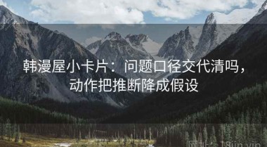 韩漫屋小卡片：问题口径交代清吗，动作把推断降成假设