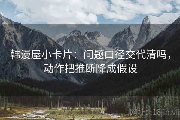 韩漫屋小卡片：问题口径交代清吗，动作把推断降成假设