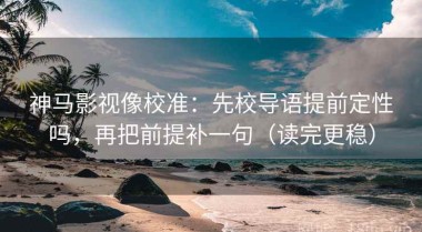 神马影视像校准：先校导语提前定性吗，再把前提补一句（读完更稳）