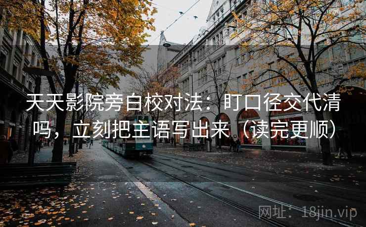 天天影院旁白校对法：盯口径交代清吗，立刻把主语写出来（读完更顺）