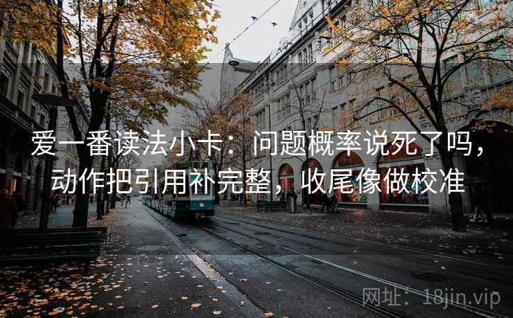 爱一番读法小卡:问题概率说死了吗,动作把引用补完整,收尾像做校准 爱一番读法小卡:问题概率说死了吗,动作把引用补完整,收尾像做校准