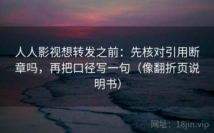 人人影视想转发之前：先核对引用断章吗，再把口径写一句（像翻折页说明书）