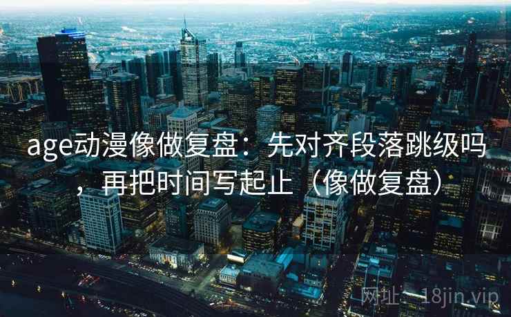 age动漫像做复盘:先对齐段落跳级吗,再把时间写起止(像做复盘) age动漫像做复盘:先对齐段落跳级吗,再把时间写起止(像做复盘)