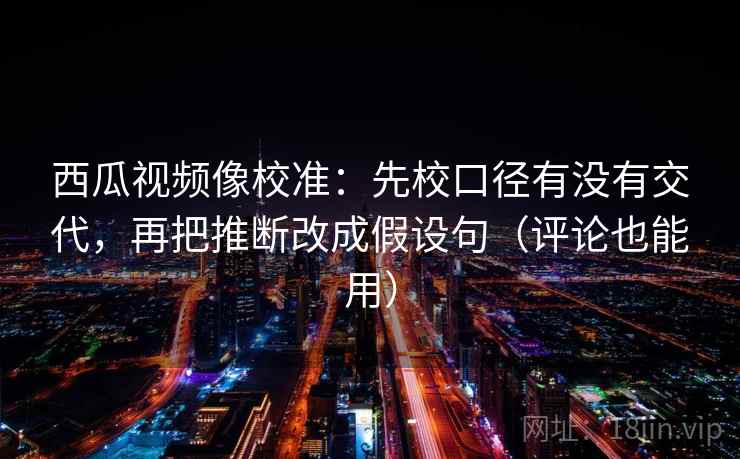 西瓜视频像校准：先校口径有没有交代，再把推断改成假设句（评论也能用）