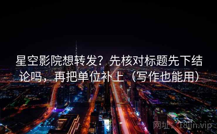 星空影院想转发？先核对标题先下结论吗，再把单位补上（写作也能用）