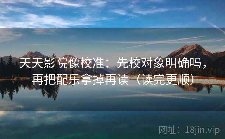 天天影院像校准：先校对象明确吗，再把配乐拿掉再读（读完更顺）