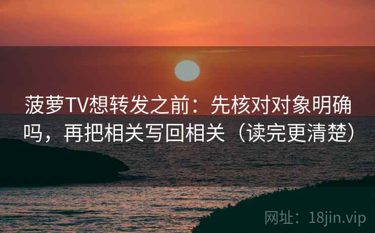 菠萝TV想转发之前：先核对对象明确吗，再把相关写回相关（读完更清楚）