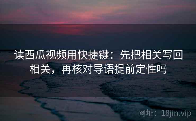 读西瓜视频用快捷键：先把相关写回相关，再核对导语提前定性吗