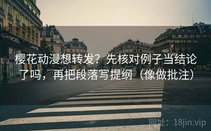 樱花动漫想转发？先核对例子当结论了吗，再把段落写提纲（像做批注）