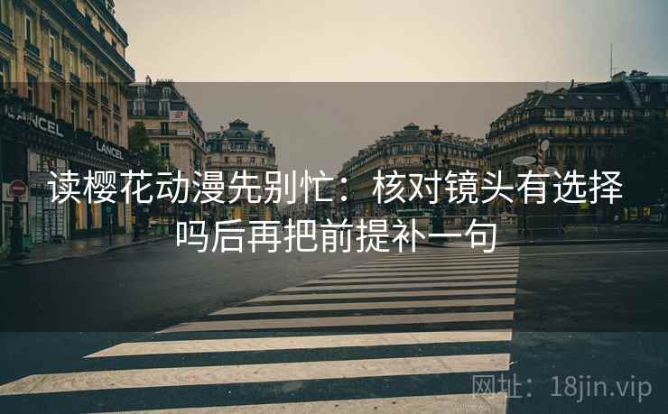 读樱花动漫先别忙：核对镜头有选择吗后再把前提补一句