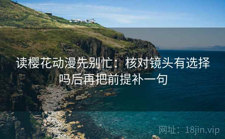 读樱花动漫先别忙：核对镜头有选择吗后再把前提补一句