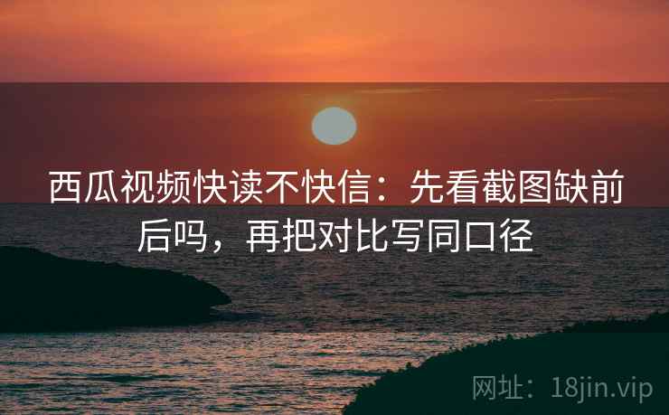 西瓜视频快读不快信：先看截图缺前后吗，再把对比写同口径