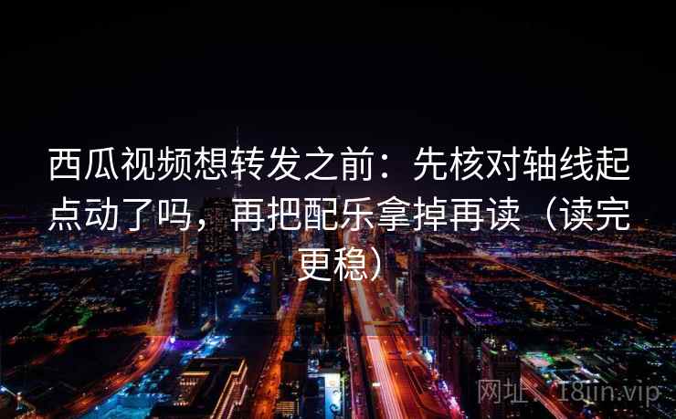 西瓜视频想转发之前：先核对轴线起点动了吗，再把配乐拿掉再读（读完更稳）