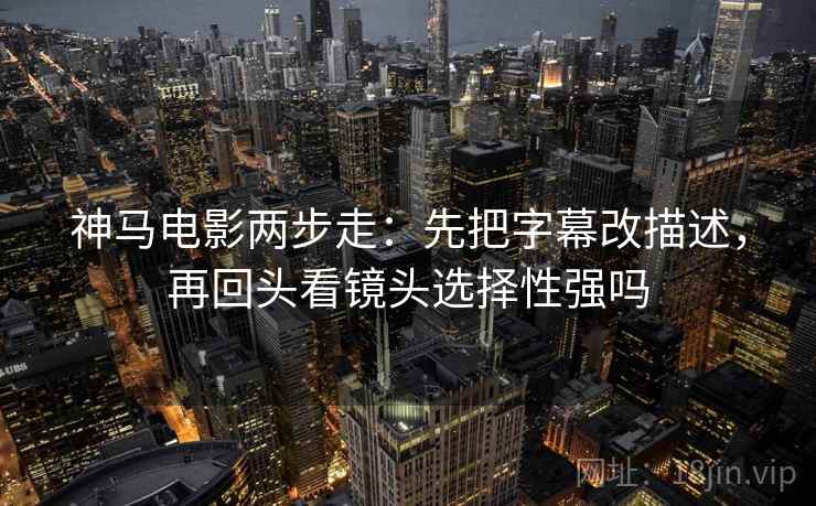 神马电影两步走：先把字幕改描述，再回头看镜头选择性强吗