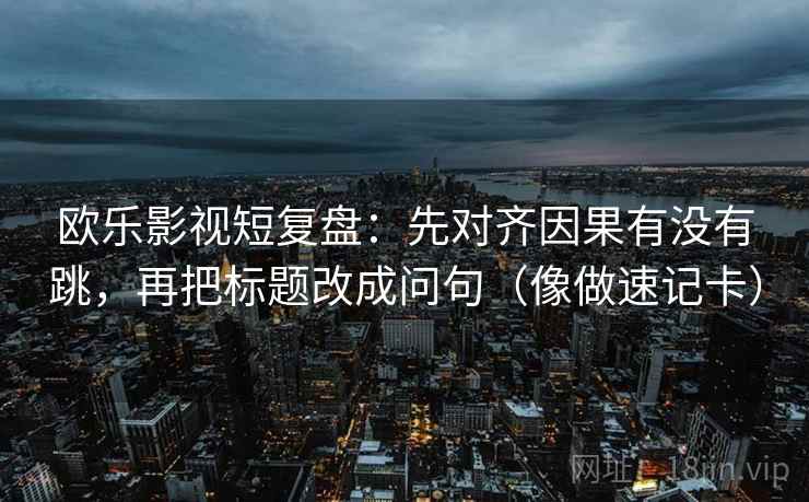 欧乐影视短复盘：先对齐因果有没有跳，再把标题改成问句（像做速记卡）