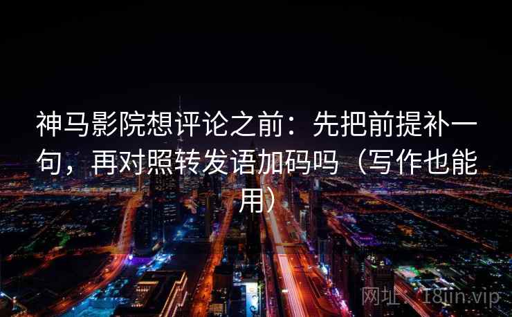 神马影院想评论之前：先把前提补一句，再对照转发语加码吗（写作也能用）
