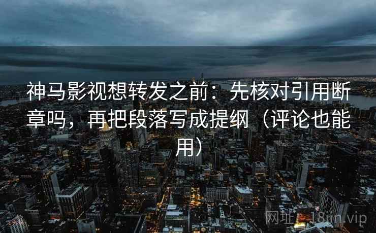 神马影视想转发之前：先核对引用断章吗，再把段落写成提纲（评论也能用）