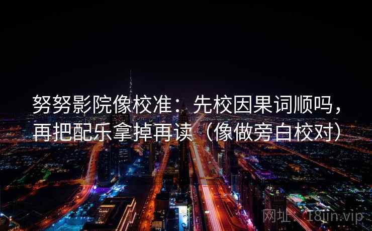 努努影院像校准：先校因果词顺吗，再把配乐拿掉再读（像做旁白校对）