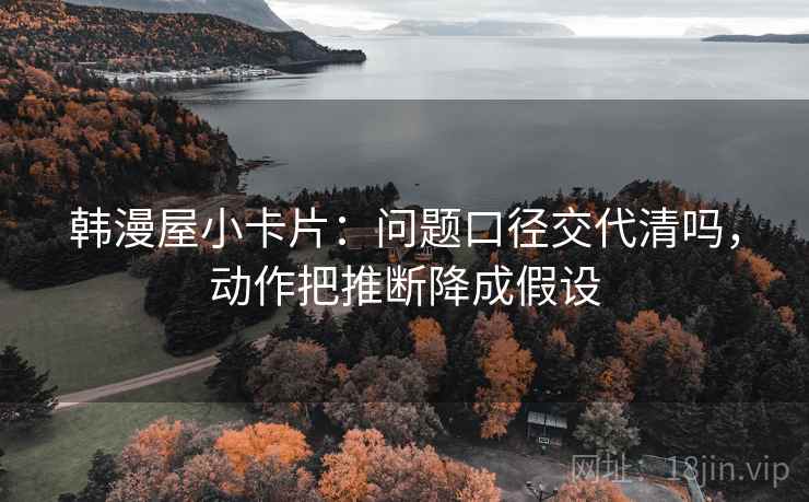 韩漫屋小卡片：问题口径交代清吗，动作把推断降成假设