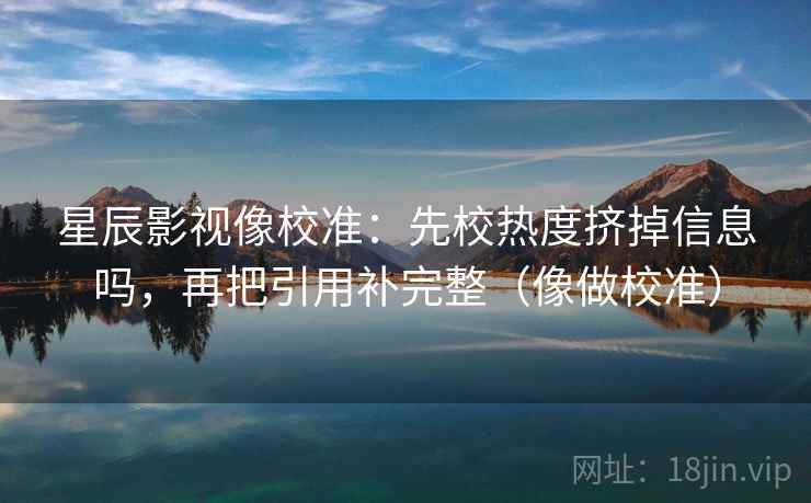 星辰影视像校准：先校热度挤掉信息吗，再把引用补完整（像做校准）