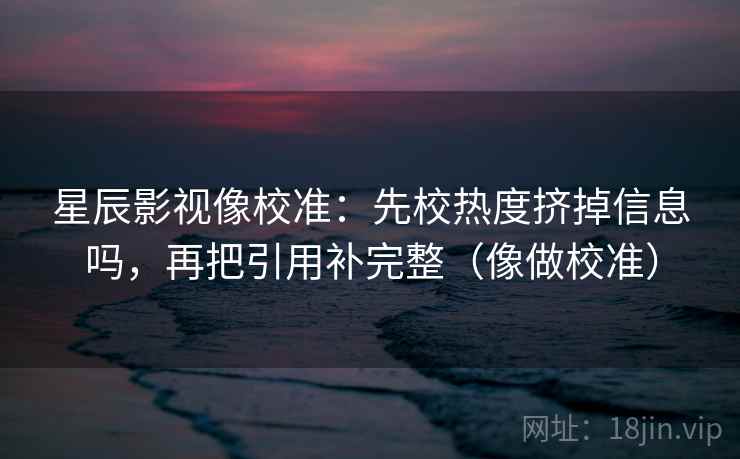 星辰影视像校准：先校热度挤掉信息吗，再把引用补完整（像做校准）