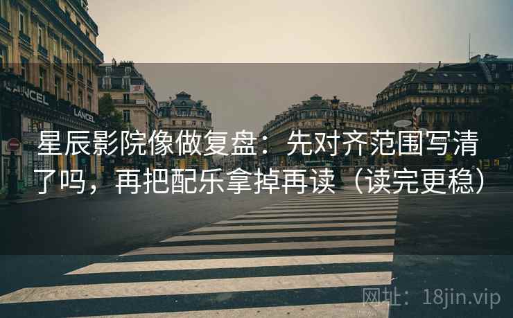 星辰影院像做复盘：先对齐范围写清了吗，再把配乐拿掉再读（读完更稳）