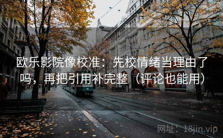 欧乐影院像校准：先校情绪当理由了吗，再把引用补完整（评论也能用）