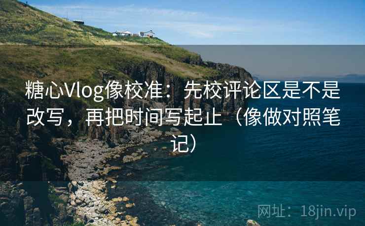 糖心Vlog像校准：先校评论区是不是改写，再把时间写起止（像做对照笔记）